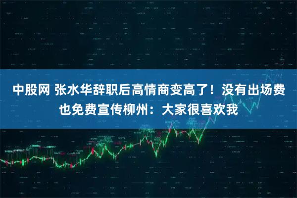 中股网 张水华辞职后高情商变高了！没有出场费也免费宣传柳州：大家很喜欢我