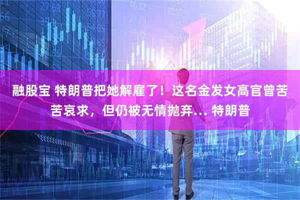 融股宝 特朗普把她解雇了！这名金发女高官曾苦苦哀求，但仍被无情抛弃… 特朗普