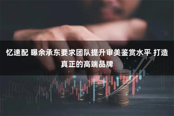 忆速配 曝余承东要求团队提升审美鉴赏水平 打造真正的高端品牌