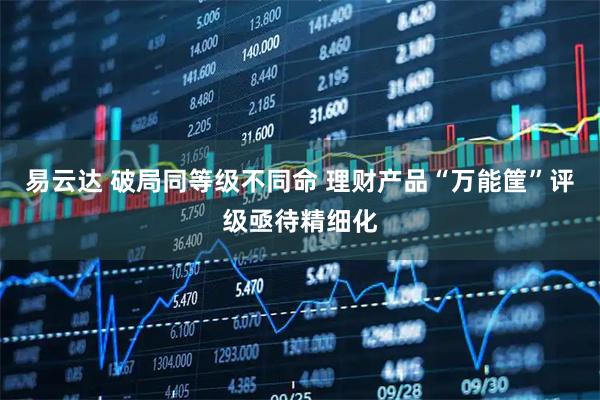 易云达 破局同等级不同命 理财产品“万能筐”评级亟待精细化